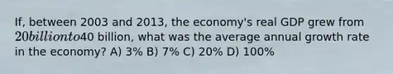 If, between 2003 and 2013, the economy's real GDP grew from 20 billion to40 billion, what was the average annual growth rate in the economy? A) 3% B) 7% C) 20% D) 100%