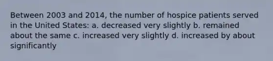 Between 2003 and 2014, the number of hospice patients served in the United States: a. decreased very slightly b. remained about the same c. increased very slightly d. increased by about significantly
