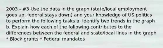 2003 - #3 Use the data in the graph (state/local employment goes up, federal stays down) and your knowledge of US politics to perform the following tasks a. Identify two trends in the graph b. Explain how each of the following contributes to the differences between the federal and state/local lines in the graph * Block grants * Federal mandates