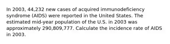 In 2003, 44,232 new cases of acquired immunodeficiency syndrome (AIDS) were reported in the United States. The estimated mid-year population of the U.S. in 2003 was approximately 290,809,777. Calculate the incidence rate of AIDS in 2003.