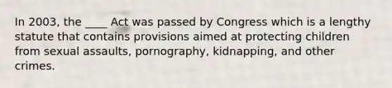 In 2003, the ____ Act was passed by Congress which is a lengthy statute that contains provisions aimed at protecting children from sexual assaults, pornography, kidnapping, and other crimes.