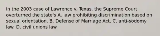 In the 2003 case of Lawrence v. Texas, the Supreme Court overturned the state's A. law prohibiting discrimination based on sexual orientation. B. Defense of Marriage Act. C. anti-sodomy law. D. civil unions law.