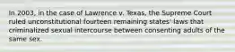 In 2003, in the case of Lawrence v. Texas, the Supreme Court ruled unconstitutional fourteen remaining states' laws that criminalized sexual intercourse between consenting adults of the same sex.