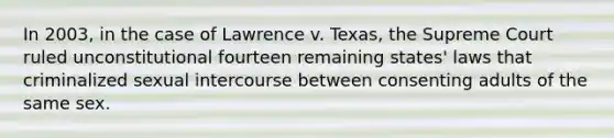 In 2003, in the case of Lawrence v. Texas, the Supreme Court ruled unconstitutional fourteen remaining states' laws that criminalized sexual intercourse between consenting adults of the same sex.