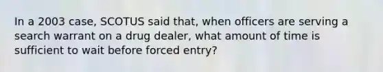 In a 2003 case, SCOTUS said that, when officers are serving a search warrant on a drug dealer, what amount of time is sufficient to wait before forced entry?