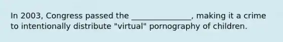 In 2003, Congress passed the _______________, making it a crime to intentionally distribute "virtual" pornography of children.