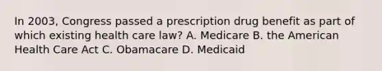 In 2003, Congress passed a prescription drug benefit as part of which existing health care law? A. Medicare B. the American Health Care Act C. Obamacare D. Medicaid