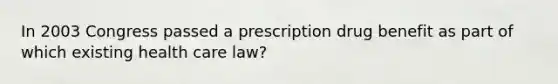 In 2003 Congress passed a prescription drug benefit as part of which existing health care law?