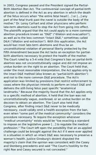 In 2003, Congress passed and the President signed the Partial-Birth Abortion Ban Act. The controversial concept of partial-birth abortion is defined in the Act as any abortion in which the death of the fetus occurs when "the entire fetal head [...] or [...] any part of the fetal trunk past the navel is outside the body of the mother." Dr. Leroy Carhart and other physicians who perform late-term abortions sued to stop the Act from going into effect. The plaintiffs argued that the Act could apply to a more common abortion procedure known as "D&E" ("dilation and evacuation"), as well as to the less common "intact D&E," sometimes called D&X ("dilation and extraction"). With this application, the Act would ban most late-term abortions and thus be an unconstitutional violation of personal liberty protected by the Fifth Amendment because the Act lacks an exception for partial-birth abortions necessary to protect the health of the mother. The Court ruled by a 5-4 vote that Congress's ban on partial-birth abortion was not unconstitutionally vague and did not impose an undue burden on the right to an abortion. The Court held that, under the most reasonable interpretation, the Act applies only to the intact D&E method (also known as "partial-birth abortion") and not to the more common D&E procedure. The Act's application was limited by provisions that restrict enforcement to cases where the physician intends to perform an intact D&E and delivers the still-living fetus past specific "anatomical landmarks." Because the majority found that the Act applies only to a specific method of abortion, it held that the ban was not unconstitutionally vague, overbroad, or an undue burden on the decision to obtain an abortion. The Court also held that Congress, after finding intact D&E never to be medically necessary, could validly omit a health exception from the ban, even when "some part of the medical community" considers the procedure necessary. To require the exception whenever "medical uncertainty" exists would be "too exacting a standard to impose on the legislative power [...] to regulate the medical profession." The Court left open the possibility that an as-applied challenge could be brought against the Act if it were ever applied in a situation in which an intact D&E was necessary to preserve a woman's health. Justice Ginsburg's dissent disputed the majority's claim that the opinion was consistent with the Casey and Stenberg precedents and said "The Court's hostility to the right Roe and Casey secured is not concealed."