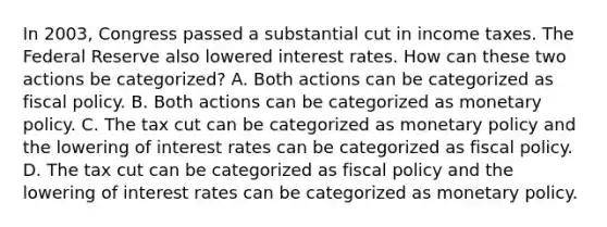 In 2003, Congress passed a substantial cut in income taxes. The Federal Reserve also lowered interest rates. How can these two actions be categorized? A. Both actions can be categorized as <a href='https://www.questionai.com/knowledge/kPTgdbKdvz-fiscal-policy' class='anchor-knowledge'>fiscal policy</a>. B. Both actions can be categorized as <a href='https://www.questionai.com/knowledge/kEE0G7Llsx-monetary-policy' class='anchor-knowledge'>monetary policy</a>. C. The tax cut can be categorized as monetary policy and the lowering of interest rates can be categorized as fiscal policy. D. The tax cut can be categorized as fiscal policy and the lowering of interest rates can be categorized as monetary policy.