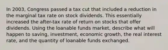 In 2003, Congress passed a tax cut that included a reduction in the marginal tax rate on stock dividends. This essentially increased the after-tax rate of return on stocks that offer dividends. Using the loanable funds market, describe what will happen to saving, investment, economic growth, the real interest rate, and the quantity of loanable funds exchanged.