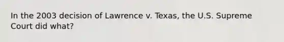 In the 2003 decision of Lawrence v. Texas, the U.S. Supreme Court did what?