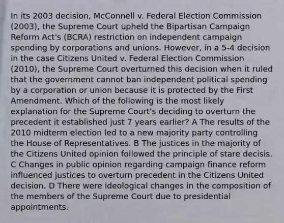 In its 2003 decision, McConnell v. Federal Election Commission (2003), the Supreme Court upheld the Bipartisan Campaign Reform Act's (BCRA) restriction on independent campaign spending by corporations and unions. However, in a 5-4 decision in the case Citizens United v. Federal Election Commission (2010), the Supreme Court overturned this decision when it ruled that the government cannot ban independent political spending by a corporation or union because it is protected by the First Amendment. Which of the following is the most likely explanation for the Supreme Court's deciding to overturn the precedent it established just 7 years earlier? A The results of the 2010 midterm election led to a new majority party controlling the House of Representatives. B The justices in the majority of the Citizens United opinion followed the principle of stare decisis. C Changes in public opinion regarding campaign finance reform influenced justices to overturn precedent in the Citizens United decision. D There were ideological changes in the composition of the members of the Supreme Court due to presidential appointments.