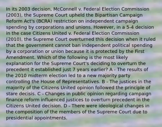 In its 2003 decision, McConnell v. Federal Election Commission (2003), the Supreme Court upheld the Bipartisan Campaign Reform Act's (BCRA) restriction on independent campaign spending by corporations and unions. However, in a 5-4 decision in the case Citizens United v. Federal Election Commission (2010), the Supreme Court overturned this decision when it ruled that the government cannot ban independent political spending by a corporation or union because it is protected by the First Amendment. Which of the following is the most likely explanation for the Supreme Court's deciding to overturn the precedent it established just 7 years earlier? A - The results of the 2010 midterm election led to a new majority party controlling the House of Representatives. B - The justices in the majority of the Citizens United opinion followed the principle of stare decisis. C - Changes in public opinion regarding campaign finance reform influenced justices to overturn precedent in the Citizens United decision. D - There were ideological changes in the composition of the members of the Supreme Court due to presidential appointments.