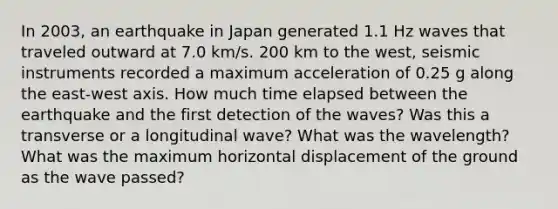 In 2003, an earthquake in Japan generated 1.1 Hz waves that traveled outward at 7.0 km/s. 200 km to the west, seismic instruments recorded a maximum acceleration of 0.25 g along the east-west axis. How much time elapsed between the earthquake and the first detection of the waves? Was this a transverse or a longitudinal wave? What was the wavelength? What was the maximum horizontal displacement of the ground as the wave passed?