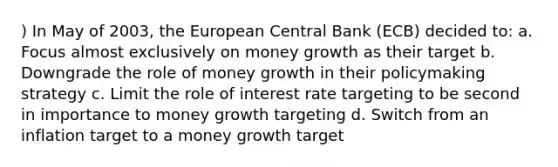 ) In May of 2003, the European Central Bank (ECB) decided to: a. Focus almost exclusively on money growth as their target b. Downgrade the role of money growth in their policymaking strategy c. Limit the role of interest rate targeting to be second in importance to money growth targeting d. Switch from an inflation target to a money growth target