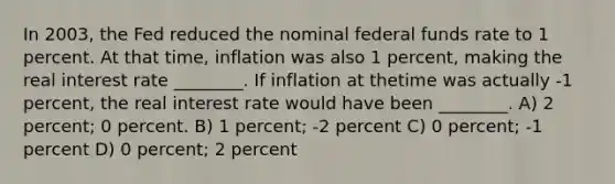 In 2003, the Fed reduced the nominal federal funds rate to 1 percent. At that time, inflation was also 1 percent, making the real interest rate ________. If inflation at thetime was actually -1 percent, the real interest rate would have been ________. A) 2 percent; 0 percent. B) 1 percent; -2 percent C) 0 percent; -1 percent D) 0 percent; 2 percent