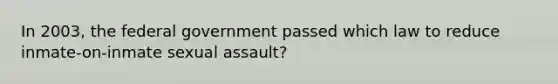 In 2003, the federal government passed which law to reduce inmate-on-inmate sexual assault?