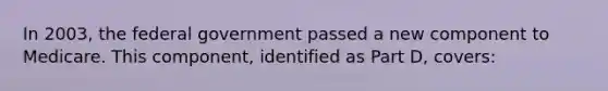 In 2003, the federal government passed a new component to Medicare. This component, identified as Part D, covers: