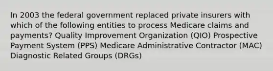 In 2003 the federal government replaced private insurers with which of the following entities to process Medicare claims and payments? Quality Improvement Organization (QIO) Prospective Payment System (PPS) Medicare Administrative Contractor (MAC) Diagnostic Related Groups (DRGs)