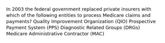 In 2003 the federal government replaced private insurers with which of the following entities to process Medicare claims and payments? Quality Improvement Organization (QIO) Prospective Payment System (PPS) Diagnostic Related Groups (DRGs) Medicare Administrative Contractor (MAC)