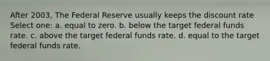 After 2003, The Federal Reserve usually keeps the discount rate Select one: a. equal to zero. b. below the target federal funds rate. c. above the target federal funds rate. d. equal to the target federal funds rate.