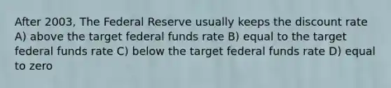 After 2003, The Federal Reserve usually keeps the discount rate A) above the target federal funds rate B) equal to the target federal funds rate C) below the target federal funds rate D) equal to zero