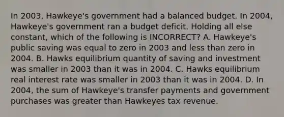 In 2003, Hawkeye's government had a balanced budget. In 2004, Hawkeye's government ran a budget deficit. Holding all else constant, which of the following is INCORRECT? A. Hawkeye's public saving was equal to zero in 2003 and <a href='https://www.questionai.com/knowledge/k7BtlYpAMX-less-than' class='anchor-knowledge'>less than</a> zero in 2004. B. Hawks equilibrium quantity of saving and investment was smaller in 2003 than it was in 2004. C. Hawks equilibrium real interest rate was smaller in 2003 than it was in 2004. D. In 2004, the sum of Hawkeye's transfer payments and government purchases was <a href='https://www.questionai.com/knowledge/ktgHnBD4o3-greater-than' class='anchor-knowledge'>greater than</a> Hawkeyes tax revenue.