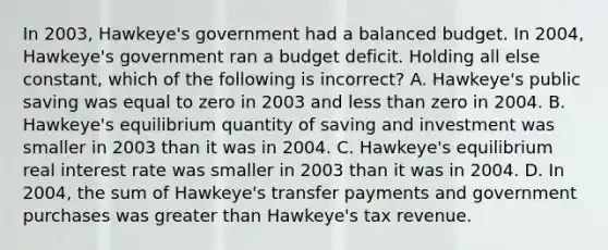 In 2003, Hawkeye's government had a balanced budget. In 2004, Hawkeye's government ran a budget deficit. Holding all else constant, which of the following is incorrect? A. Hawkeye's public saving was equal to zero in 2003 and less than zero in 2004. B. Hawkeye's equilibrium quantity of saving and investment was smaller in 2003 than it was in 2004. C. Hawkeye's equilibrium real interest rate was smaller in 2003 than it was in 2004. D. In 2004, the sum of Hawkeye's transfer payments and government purchases was greater than Hawkeye's tax revenue.