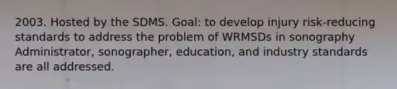 2003. Hosted by the SDMS. Goal: to develop injury risk-reducing standards to address the problem of WRMSDs in sonography Administrator, sonographer, education, and industry standards are all addressed.