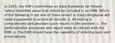 In 2003, the IOM's Committee on Data Standards for Patient Safety identified areas that should be included in an EMR. Which of the following is not one of those areas? a. Every employee will need a password to access all records. b. All testing is computerized and provides quick results to the provider. c. The administrative processes and report need to interact with the EMR. d. The EMR should have the capability of ordering tests and prescriptions.