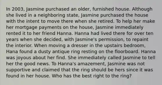 In 2003, Jasmine purchased an older, furnished house. Although she lived in a neighboring state, Jasmine purchased the house with the intent to move there when she retired. To help her make her mortgage payments on the house, Jasmine immediately rented it to her friend Hanna. Hanna had lived there for over ten years when she decided, with Jasmine's permission, to repaint the interior. When moving a dresser in the upstairs bedroom, Hana found a dusty antique ring resting on the floorboard. Hanna was joyous about her find. She immediately called Jasmine to tell her the good news. To Hanna's amazement, Jasmine was not supportive and claimed that the ring should be hers since it was found in her house. Who has the best right to the ring?