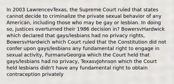 In 2003 LawrencevTexas, the Supreme Court ruled that states cannot decide to criminalize the private sexual behavior of any American, including those who may be gay or lesbian. In doing so, justices overturned their 1986 decision in? BowersvHardwick which declared that gays/lesbians had no privacy rights, BowersvHardwich which Court ruled that the Constitution did not confer upon gays/lesbians any fundamental right to engage in sexual activity, FurmanvGeorgia which the Court held that gays/lesbians had no privacy, TexasvJohnson which the Court held lesbians didn't have any fundamental right to obtain contraception privately