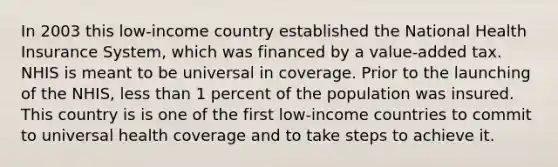 In 2003 this low-income country established the National Health Insurance System, which was financed by a value-added tax. NHIS is meant to be universal in coverage. Prior to the launching of the NHIS, less than 1 percent of the population was insured. This country is is one of the first low-income countries to commit to universal health coverage and to take steps to achieve it.