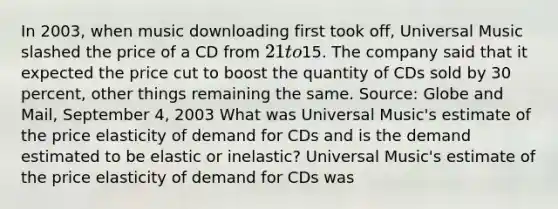 In​ 2003, when music downloading first took​ off, Universal Music slashed the price of a CD from​ 21 to​15. The company said that it expected the price cut to boost the quantity of CDs sold by 30​ percent, other things remaining the same. ​Source: Globe and Mail​, September​ 4, 2003 What was Universal​ Music's estimate of the price elasticity of demand for CDs and is the demand estimated to be elastic or​ inelastic? Universal​ Music's estimate of the price elasticity of demand for CDs was