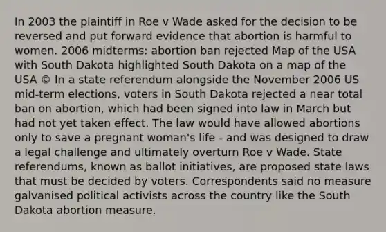 In 2003 the plaintiff in Roe v Wade asked for the decision to be reversed and put forward evidence that abortion is harmful to women. 2006 midterms: abortion ban rejected Map of the USA with South Dakota highlighted South Dakota on a map of the USA © In a state referendum alongside the November 2006 US mid-term elections, voters in South Dakota rejected a near total ban on abortion, which had been signed into law in March but had not yet taken effect. The law would have allowed abortions only to save a pregnant woman's life - and was designed to draw a legal challenge and ultimately overturn Roe v Wade. State referendums, known as ballot initiatives, are proposed state laws that must be decided by voters. Correspondents said no measure galvanised political activists across the country like the South Dakota abortion measure.