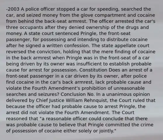 -2003 A police officer stopped a car for speeding, searched the car, and seized money from the glove compartment and cocaine from behind the back-seat armrest. The officer arrested the car's three occupants after they denied ownership of the drugs and money. A state court sentenced Pringle, the front-seat passenger, for possessing and intending to distribute cocaine after he signed a written confession. The state appellate court reversed the conviction, holding that the mere finding of cocaine in the back armrest when Pringle was in the front-seat of a car being driven by its owner was insufficient to establish probable cause for arrest for possession. Constitution Does an arrest of a front-seat passenger in a car driven by its owner, after police find cocaine in the car's back armrest, lack probable cause and violate the Fourth Amendment's prohibition of unreasonable searches and seizures? Conclusion No. In a unanimous opinion delivered by Chief Justice William Rehnquist, the Court ruled that because the officer had probable cause to arrest Pringle, the arrest did not violate the Fourth Amendment. The Court reasoned that "a reasonable officer could conclude that there was probable cause to believe that Pringle committed the crime of possession of cocaine either solely or jointly."