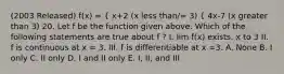 (2003 Released) f(x) = { x+2 (x less than/= 3) { 4x-7 (x greater than 3) 20. Let f be the function given above. Which of the following statements are true about f ? I. lim f(x) exists. x to 3 II. f is continuous at x = 3. III. f is differentiable at x =3. A. None B. I only C. II only D. I and II only E. I, II, and III