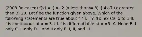 (2003 Released) f(x) = { x+2 (x less than/= 3) { 4x-7 (x greater than 3) 20. Let f be the function given above. Which of the following statements are true about f ? I. lim f(x) exists. x to 3 II. f is continuous at x = 3. III. f is differentiable at x =3. A. None B. I only C. II only D. I and II only E. I, II, and III