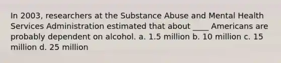 In 2003, researchers at the Substance Abuse and Mental Health Services Administration estimated that about ____ Americans are probably dependent on alcohol. a. 1.5 million b. 10 million c. 15 million d. 25 million