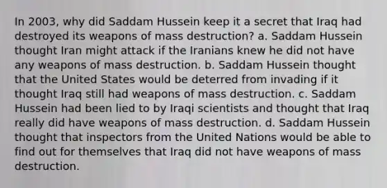 In 2003, why did Saddam Hussein keep it a secret that Iraq had destroyed its weapons of mass destruction? a. Saddam Hussein thought Iran might attack if the Iranians knew he did not have any weapons of mass destruction. b. Saddam Hussein thought that the United States would be deterred from invading if it thought Iraq still had weapons of mass destruction. c. Saddam Hussein had been lied to by Iraqi scientists and thought that Iraq really did have weapons of mass destruction. d. Saddam Hussein thought that inspectors from the United Nations would be able to find out for themselves that Iraq did not have weapons of mass destruction.