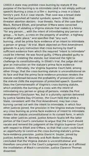 (2003) A state may prohibit cross burning by statute IF the purpose of the burning is to intimidate (and is not simply political speech) Burning a cross in a film v. burning a cross in a black family's yard. R.A.V. case stands. That case was a broad state law that punished all hateful symbolic speech. Sites that threaten abortion doctors - true threats. Facts of the case Barry Black, Richard Elliott, and Jonathan O'Mara were convicted separately of violating a Virginia statute that makes it a felony "for any person..., with the intent of intimidating any person or group..., to burn...a cross on the property of another, a highway or other public place," and specifies that "any such burning...shall be prima facie evidence of an intent to intimidate a person or group." At trial, Black objected on First Amendment grounds to a jury instruction that cross burning by itself is sufficient evidence from which the required "intent to intimidate" could be inferred. He was found guilty. O'Mara pleaded guilty to charges of violating the statute, but reserved the right to challenge its constitutionality. In Elliott's trial, the judge did not give an instruction on the statute's prima facie evidence provision. Ultimately, the Virginia Supreme Court held, among other things, that the cross-burning statute is unconstitutional on its face and that the prima facie evidence provision renders the statute overbroad because the probability of prosecution under the statute chills the expression of protected speech. Question Does the Commonwealth of Virginia's cross-burning statute, which prohibits the burning of a cross with the intent of intimidating any person or group of persons, violate the First Amendment? Conclusion Yes, but in a plurality opinion delivered by Justice Sandra Day O'Connor, the Court held that while a State, consistent with the First Amendment, may ban cross burning carried out with the intent to intimidate, in which four other justices joined, the provision in the Virginia statute treating any cross burning as prima facie evidence of intent to intimidate renders the statute unconstitutional in its current form, in which three other justices joined. Justice Antonin Scalia left the latter portion of the Court's conclusion to argue that the Court should vacate and remand the judgment of the Virginia Supreme Court with respect to Elliott and O'Mara, so that that court could have an opportunity to construe the cross-burning statute's prima-facie-evidence provision. Justice David H. Souter, joined by Justices Anthony M. Kennedy and Ruth Bader Ginsburg, concluded that the Virginia statute is unconstitutional and therefore concurred in the Court's judgment insofar as it affirmed the invalidation of Black's conviction. Justice Clarence Thomas dissented.