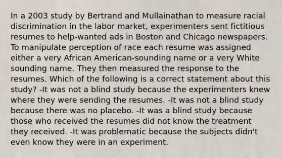 In a 2003 study by Bertrand and Mullainathan to measure racial discrimination in the labor market, experimenters sent fictitious resumes to help-wanted ads in Boston and Chicago newspapers. To manipulate perception of race each resume was assigned either a very African American-sounding name or a very White sounding name. They then measured the response to the resumes. Which of the following is a correct statement about this study? -It was not a blind study because the experimenters knew where they were sending the resumes. -It was not a blind study because there was no placebo. -It was a blind study because those who received the resumes did not know the treatment they received. -It was problematic because the subjects didn't even know they were in an experiment.