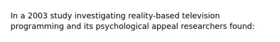 In a 2003 study investigating reality-based television programming and its psychological appeal researchers found: