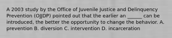 A 2003 study by the Office of Juvenile Justice and Delinquency Prevention (OJJDP) pointed out that the earlier an ______ can be introduced, the better the opportunity to change the behavior. A. prevention B. diversion C. intervention D. incarceration