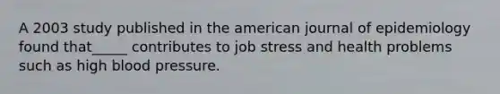 A 2003 study published in the american journal of epidemiology found that_____ contributes to job stress and health problems such as high blood pressure.