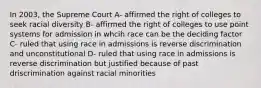 In 2003, the Supreme Court A- affirmed the right of colleges to seek racial diversity B- affirmed the right of colleges to use point systems for admission in whcih race can be the deciding factor C- ruled that using race in admissions is reverse discrimination and unconstitutional D- ruled that using race in admissions is reverse discrimination but justified because of past driscrimination against racial minorities