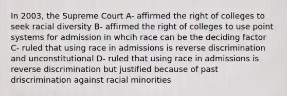 In 2003, the Supreme Court A- affirmed the right of colleges to seek racial diversity B- affirmed the right of colleges to use point systems for admission in whcih race can be the deciding factor C- ruled that using race in admissions is reverse discrimination and unconstitutional D- ruled that using race in admissions is reverse discrimination but justified because of past driscrimination against racial minorities