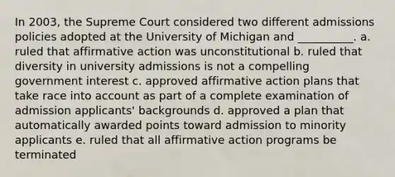 In 2003, the Supreme Court considered two different admissions policies adopted at the University of Michigan and __________. a. ruled that affirmative action was unconstitutional b. ruled that diversity in university admissions is not a compelling government interest c. approved affirmative action plans that take race into account as part of a complete examination of admission applicants' backgrounds d. approved a plan that automatically awarded points toward admission to minority applicants e. ruled that all affirmative action programs be terminated