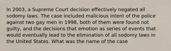 In 2003, a Supreme Court decision effectively negated all sodomy laws. The case included malicious intent of the police against two gay men in 1998, both of them were found not guilty, and the decisions that emotion as series of events that would eventually lead to the elimination of all sodomy laws in the United States. What was the name of the case